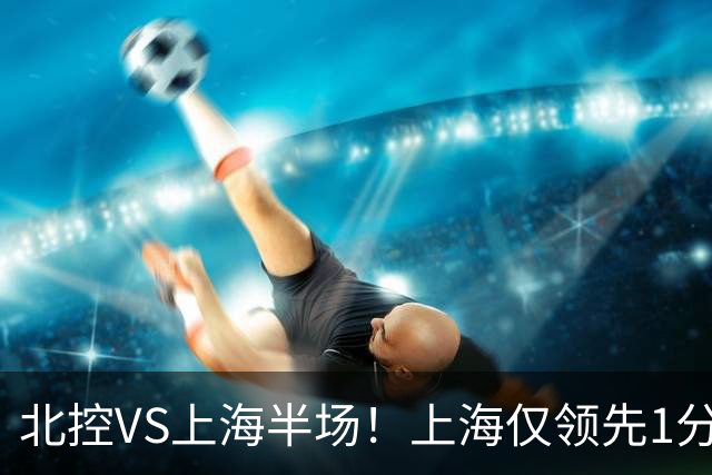 北控VS上海半场！上海仅领先1分，麦基成隐患，杨鸣直言卫冕难！